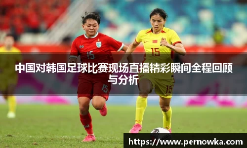 中国对韩国足球比赛现场直播精彩瞬间全程回顾与分析