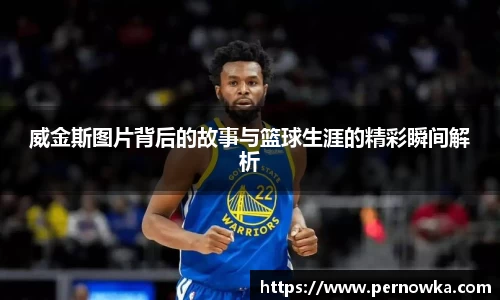 威金斯图片背后的故事与篮球生涯的精彩瞬间解析
