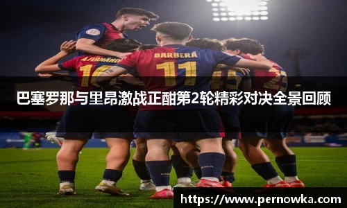 巴塞罗那与里昂激战正酣第2轮精彩对决全景回顾